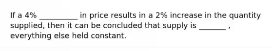 If a 4% __________ in price results in a 2% increase in the quantity supplied, then it can be concluded that supply is _______ , everything else held constant.