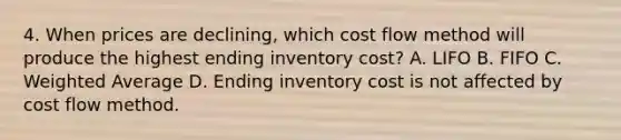 4. When prices are declining, which cost flow method will produce the highest ending inventory cost? A. LIFO B. FIFO C. Weighted Average D. Ending inventory cost is not affected by cost flow method.