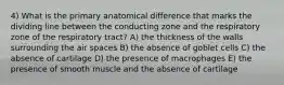 4) What is the primary anatomical difference that marks the dividing line between the conducting zone and the respiratory zone of the respiratory tract? A) the thickness of the walls surrounding the air spaces B) the absence of goblet cells C) the absence of cartilage D) the presence of macrophages E) the presence of smooth muscle and the absence of cartilage