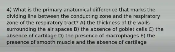 4) What is the primary anatomical difference that marks the dividing line between the conducting zone and the respiratory zone of the respiratory tract? A) the thickness of the walls surrounding the air spaces B) the absence of goblet cells C) the absence of cartilage D) the presence of macrophages E) the presence of smooth muscle and the absence of cartilage