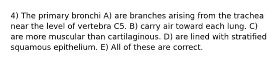 4) The primary bronchi A) are branches arising from the trachea near the level of vertebra C5. B) carry air toward each lung. C) are more muscular than cartilaginous. D) are lined with stratified squamous epithelium. E) All of these are correct.