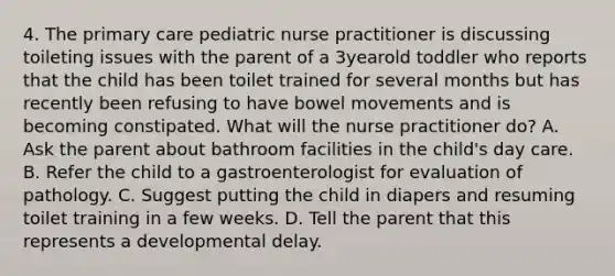 4. The primary care pediatric nurse practitioner is discussing toileting issues with the parent of a 3yearold toddler who reports that the child has been toilet trained for several months but has recently been refusing to have bowel movements and is becoming constipated. What will the nurse practitioner do? A. Ask the parent about bathroom facilities in the child's day care. B. Refer the child to a gastroenterologist for evaluation of pathology. C. Suggest putting the child in diapers and resuming toilet training in a few weeks. D. Tell the parent that this represents a developmental delay.