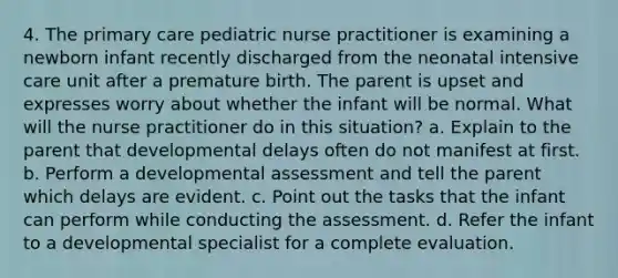 4. The primary care pediatric nurse practitioner is examining a newborn infant recently discharged from the neonatal intensive care unit after a premature birth. The parent is upset and expresses worry about whether the infant will be normal. What will the nurse practitioner do in this situation? a. Explain to the parent that developmental delays often do not manifest at first. b. Perform a developmental assessment and tell the parent which delays are evident. c. Point out the tasks that the infant can perform while conducting the assessment. d. Refer the infant to a developmental specialist for a complete evaluation.