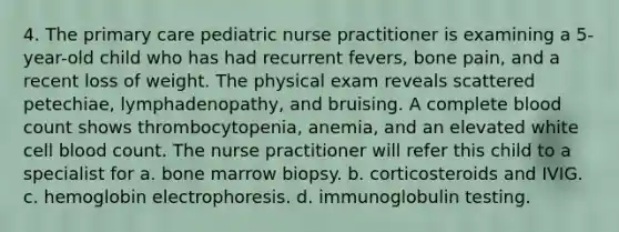 4. The primary care pediatric nurse practitioner is examining a 5-year-old child who has had recurrent fevers, bone pain, and a recent loss of weight. The physical exam reveals scattered petechiae, lymphadenopathy, and bruising. A complete blood count shows thrombocytopenia, anemia, and an elevated white cell blood count. The nurse practitioner will refer this child to a specialist for a. bone marrow biopsy. b. corticosteroids and IVIG. c. hemoglobin electrophoresis. d. immunoglobulin testing.