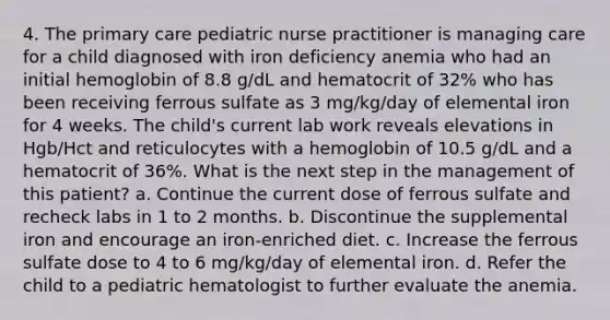 4. The primary care pediatric nurse practitioner is managing care for a child diagnosed with iron deficiency anemia who had an initial hemoglobin of 8.8 g/dL and hematocrit of 32% who has been receiving ferrous sulfate as 3 mg/kg/day of elemental iron for 4 weeks. The child's current lab work reveals elevations in Hgb/Hct and reticulocytes with a hemoglobin of 10.5 g/dL and a hematocrit of 36%. What is the next step in the management of this patient? a. Continue the current dose of ferrous sulfate and recheck labs in 1 to 2 months. b. Discontinue the supplemental iron and encourage an iron-enriched diet. c. Increase the ferrous sulfate dose to 4 to 6 mg/kg/day of elemental iron. d. Refer the child to a pediatric hematologist to further evaluate the anemia.