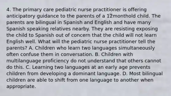 4. The primary care pediatric nurse practitioner is offering anticipatory guidance to the parents of a 12monthold child. The parents are bilingual in Spanish and English and have many Spanish speaking relatives nearby. They are resisting exposing the child to Spanish out of concern that the child will not learn English well. What will the pediatric nurse practitioner tell the parents? A. Children who learn two languages simultaneously often confuse them in conversation. B. Children with multilanguage proficiency do not understand that others cannot do this. C. Learning two languages at an early age prevents children from developing a dominant language. D. Most bilingual children are able to shift from one language to another when appropriate.