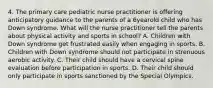 4. The primary care pediatric nurse practitioner is offering anticipatory guidance to the parents of a 6yearold child who has Down syndrome. What will the nurse practitioner tell the parents about physical activity and sports in school? A. Children with Down syndrome get frustrated easily when engaging in sports. B. Children with Down syndrome should not participate in strenuous aerobic activity. C. Their child should have a cervical spine evaluation before participation in sports. D. Their child should only participate in sports sanctioned by the Special Olympics.