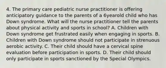 4. The primary care pediatric nurse practitioner is offering anticipatory guidance to the parents of a 6yearold child who has Down syndrome. What will the nurse practitioner tell the parents about physical activity and sports in school? A. Children with Down syndrome get frustrated easily when engaging in sports. B. Children with Down syndrome should not participate in strenuous aerobic activity. C. Their child should have a cervical spine evaluation before participation in sports. D. Their child should only participate in sports sanctioned by the Special Olympics.