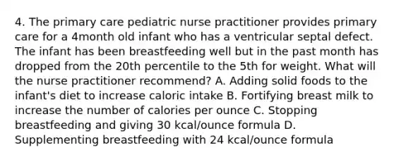 4. The primary care pediatric nurse practitioner provides primary care for a 4month old infant who has a ventricular septal defect. The infant has been breastfeeding well but in the past month has dropped from the 20th percentile to the 5th for weight. What will the nurse practitioner recommend? A. Adding solid foods to the infant's diet to increase caloric intake B. Fortifying breast milk to increase the number of calories per ounce C. Stopping breastfeeding and giving 30 kcal/ounce formula D. Supplementing breastfeeding with 24 kcal/ounce formula