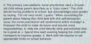 4. The primary care pediatric nurse practitioner sees a 10-year-old child whose parent describes as a "class clown." The child denies having problems at school, but acknowledges poor grades by saying, "I'm not very smart, I guess." When counseling the parent about helping this child deal with this self-perception issue, the nurse practitioner will recommend which strategy? a. Empower the child to make decisions and assume more responsibilities. b. Help the child identify skills and activities that he is good at. c. Spend time each evening helping the child with homework to improve grades. d. Work with the teacher to set appropriate limits on school behavior.