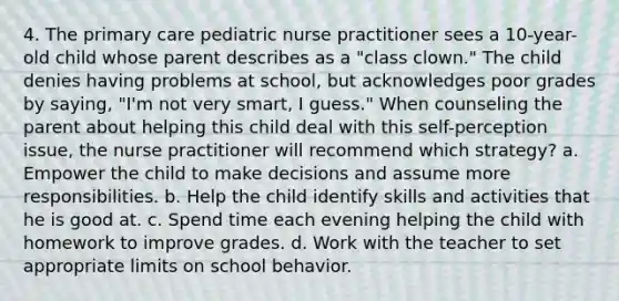 4. The primary care pediatric nurse practitioner sees a 10-year-old child whose parent describes as a "class clown." The child denies having problems at school, but acknowledges poor grades by saying, "I'm not very smart, I guess." When counseling the parent about helping this child deal with this self-perception issue, the nurse practitioner will recommend which strategy? a. Empower the child to make decisions and assume more responsibilities. b. Help the child identify skills and activities that he is good at. c. Spend time each evening helping the child with homework to improve grades. d. Work with the teacher to set appropriate limits on school behavior.