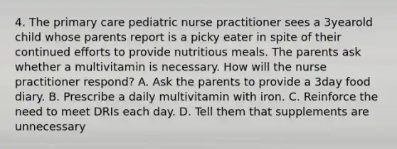 4. The primary care pediatric nurse practitioner sees a 3yearold child whose parents report is a picky eater in spite of their continued efforts to provide nutritious meals. The parents ask whether a multivitamin is necessary. How will the nurse practitioner respond? A. Ask the parents to provide a 3day food diary. B. Prescribe a daily multivitamin with iron. C. Reinforce the need to meet DRIs each day. D. Tell them that supplements are unnecessary