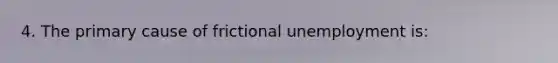 4. The primary cause of frictional unemployment is: