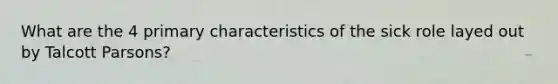 What are the 4 primary characteristics of the sick role layed out by Talcott Parsons?