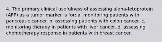 4. The primary clinical usefulness of assessing alpha-fetoprotein (AFP) as a tumor marker is for: a. monitoring patients with pancreatic cancer. b. assessing patients with colon cancer. c. monitoring therapy in patients with liver cancer. d. assessing chemotherapy response in patients with breast cancer.