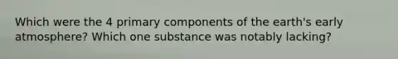 Which were the 4 primary components of the earth's early atmosphere? Which one substance was notably lacking?