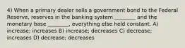 4) When a primary dealer sells a government bond to the Federal Reserve, reserves in the banking system ________ and the monetary base ________, everything else held constant. A) increase; increases B) increase; decreases C) decrease; increases D) decrease; decreases