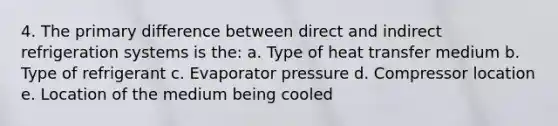 4. The primary difference between direct and indirect refrigeration systems is the: a. Type of heat transfer medium b. Type of refrigerant c. Evaporator pressure d. Compressor location e. Location of the medium being cooled