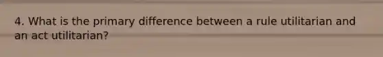 4. What is the primary difference between a rule utilitarian and an act utilitarian?