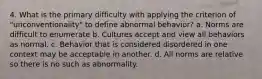 4. What is the primary difficulty with applying the criterion of "unconventionality" to define abnormal behavior? a. Norms are difficult to enumerate b. Cultures accept and view all behaviors as normal. c. Behavior that is considered disordered in one context may be acceptable in another. d. All norms are relative so there is no such as abnormality.