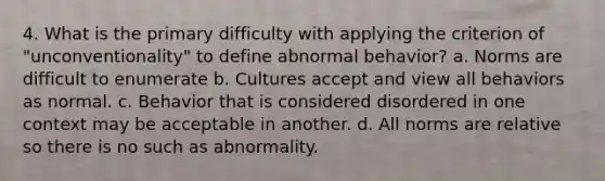 4. What is the primary difficulty with applying the criterion of "unconventionality" to define abnormal behavior? a. Norms are difficult to enumerate b. Cultures accept and view all behaviors as normal. c. Behavior that is considered disordered in one context may be acceptable in another. d. All norms are relative so there is no such as abnormality.