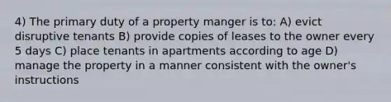 4) The primary duty of a property manger is to: A) evict disruptive tenants B) provide copies of leases to the owner every 5 days C) place tenants in apartments according to age D) manage the property in a manner consistent with the owner's instructions