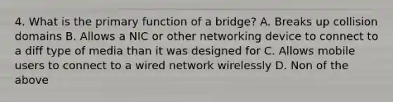 4. What is the primary function of a bridge? A. Breaks up collision domains B. Allows a NIC or other networking device to connect to a diff type of media than it was designed for C. Allows mobile users to connect to a wired network wirelessly D. Non of the above