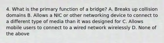 4. What is the primary function of a bridge? A. Breaks up collision domains B. Allows a NIC or other networking device to connect to a different type of media than it was designed for C. Allows mobile users to connect to a wired network wirelessly D. None of the above