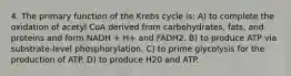 4. The primary function of the Krebs cycle is: A) to complete the oxidation of acetyl CoA derived from carbohydrates, fats, and proteins and form NADH + H+ and FADH2. B) to produce ATP via substrate-level phosphorylation. C) to prime glycolysis for the production of ATP. D) to produce H20 and ATP.