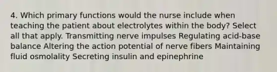 4. Which primary functions would the nurse include when teaching the patient about electrolytes within the body? Select all that apply. Transmitting nerve impulses Regulating acid-base balance Altering the action potential of nerve fibers Maintaining fluid osmolality Secreting insulin and epinephrine