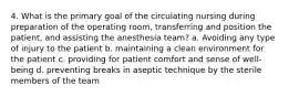 4. What is the primary goal of the circulating nursing during preparation of the operating room, transferring and position the patient, and assisting the anesthesia team? a. Avoiding any type of injury to the patient b. maintaining a clean environment for the patient c. providing for patient comfort and sense of well-being d. preventing breaks in aseptic technique by the sterile members of the team