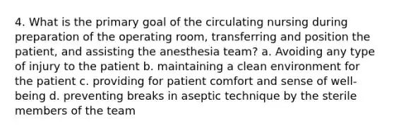 4. What is the primary goal of the circulating nursing during preparation of the operating room, transferring and position the patient, and assisting the anesthesia team? a. Avoiding any type of injury to the patient b. maintaining a clean environment for the patient c. providing for patient comfort and sense of well-being d. preventing breaks in aseptic technique by the sterile members of the team