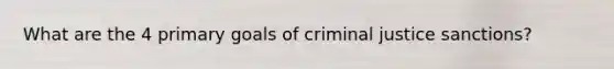 What are the 4 primary goals of criminal justice sanctions?