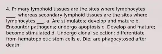 4. Primary lymphoid tissues are the sites where lymphocytes ____, whereas secondary lymphoid tissues are the sites where lymphocytes ___. a. Are stimulates; develop and mature b. Encounter pathogens; undergo apoptosis c. Develop and mature; become stimulated d. Undergo clonal selection; differentiate from hematopoietic stem cells e. Die; are phagocytosed after death