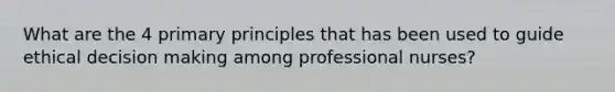 What are the 4 primary principles that has been used to guide ethical decision making among professional nurses?