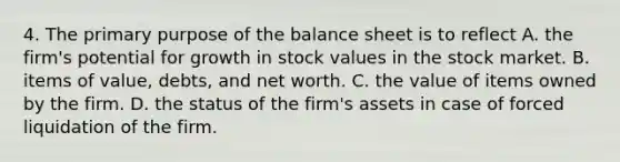 4. The primary purpose of the balance sheet is to reflect A. the firm's potential for growth in stock values in the stock market. B. items of value, debts, and net worth. C. the value of items owned by the firm. D. the status of the firm's assets in case of forced liquidation of the firm.