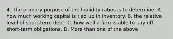 4. The primary purpose of the liquidity ratios is to determine: A. how much working capital is tied up in inventory. B. the relative level of short-term debt. C. how well a firm is able to pay off short-term obligations. D. More than one of the above