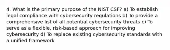 4. What is the primary purpose of the NIST CSF? a) To establish legal compliance with cybersecurity regulations b) To provide a comprehensive list of all potential <a href='https://www.questionai.com/knowledge/kpYeFkUh5J-cybersecurity-threats' class='anchor-knowledge'>cybersecurity threats</a> c) To serve as a ﬂexible, risk-based approach for improving cybersecurity d) To replace existing cybersecurity standards with a uniﬁed framework