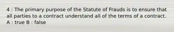 4 : The primary purpose of the Statute of Frauds is to ensure that all parties to a contract understand all of the terms of a contract. A : true B : false