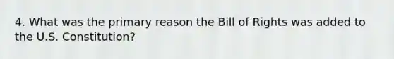 4. What was the primary reason the Bill of Rights was added to the U.S. Constitution?