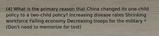 (4) What is the primary reason that China changed its one-child policy to a two-child policy? Increasing disease rates Shrinking workforce Failing economy Decreasing troops for the military *(Don't need to memorize for test)