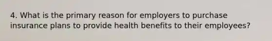 4. What is the primary reason for employers to purchase insurance plans to provide health benefits to their employees?