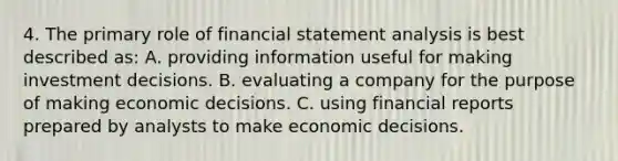 4. The primary role of financial statement analysis is best described as: A. providing information useful for making investment decisions. B. evaluating a company for the purpose of making economic decisions. C. using financial reports prepared by analysts to make economic decisions.