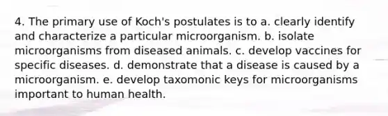 4. The primary use of Koch's postulates is to a. clearly identify and characterize a particular microorganism. b. isolate microorganisms from diseased animals. c. develop vaccines for specific diseases. d. demonstrate that a disease is caused by a microorganism. e. develop taxomonic keys for microorganisms important to human health.