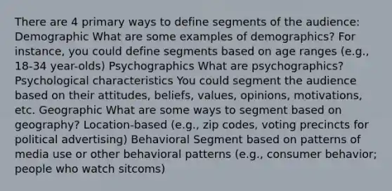 There are 4 primary ways to define segments of the audience: Demographic What are some examples of demographics? For instance, you could define segments based on age ranges (e.g., 18-34 year-olds) Psychographics What are psychographics? Psychological characteristics You could segment the audience based on their attitudes, beliefs, values, opinions, motivations, etc. Geographic What are some ways to segment based on geography? Location-based (e.g., zip codes, voting precincts for political advertising) Behavioral Segment based on patterns of media use or other behavioral patterns (e.g., consumer behavior; people who watch sitcoms)