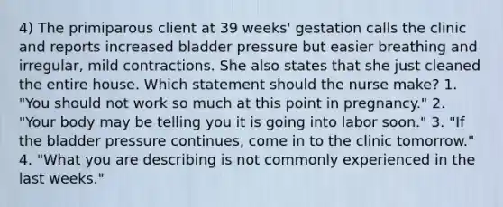 4) The primiparous client at 39 weeks' gestation calls the clinic and reports increased bladder pressure but easier breathing and irregular, mild contractions. She also states that she just cleaned the entire house. Which statement should the nurse make? 1. "You should not work so much at this point in pregnancy." 2. "Your body may be telling you it is going into labor soon." 3. "If the bladder pressure continues, come in to the clinic tomorrow." 4. "What you are describing is not commonly experienced in the last weeks."