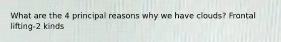 What are the 4 principal reasons why we have clouds? Frontal lifting-2 kinds