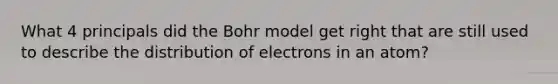 What 4 principals did the Bohr model get right that are still used to describe the distribution of electrons in an atom?