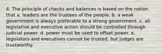 4. The principle of checks and balances is based on the notion that a. leaders are the trustees of the people. b. a weak government is always preferable to a strong government. c. all legislative and executive action should be controlled through judicial power. d. power must be used to offset power. e. legislators and executives cannot be trusted, but judges are trustworthy.