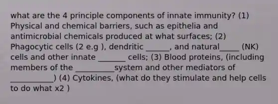 what are the 4 principle components of innate immunity? (1) Physical and chemical barriers, such as epithelia and antimicrobial chemicals produced at what surfaces; (2) Phagocytic cells (2 e.g ), dendritic ______, and natural_____ (NK) cells and other innate _______ cells; (3) Blood proteins, (including members of the __________system and other mediators of ___________) (4) Cytokines, (what do they stimulate and help cells to do what x2 )